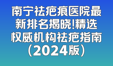 南宁祛疤痕医院最新排名揭晓！精选权威机构祛疤指南（2024版）
