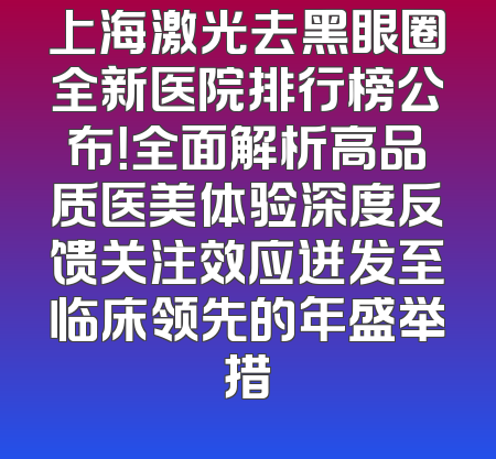 上海激光去黑眼圈全新医院排行榜公布！全面解析高品质医美体验深度反馈关注效应迸发至临床领先的年盛举措