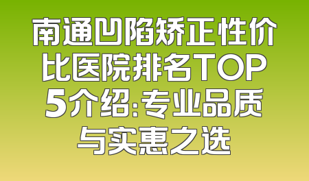 南通凹陷矫正性价比医院排名TOP5介绍：专业品质与实惠之选
