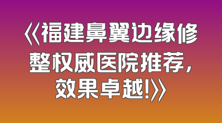 《福建鼻翼边缘修整权威医院推荐，效果卓越！》
