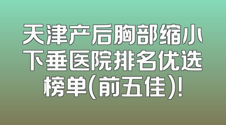 天津产后胸部缩小下垂医院排名优选榜单（前五佳）！
