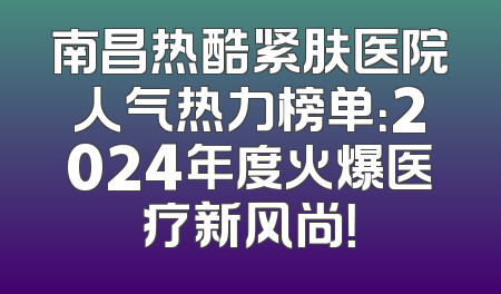 南昌热酷紧肤医院人气热力榜单：2024年度火爆医疗新风尚！