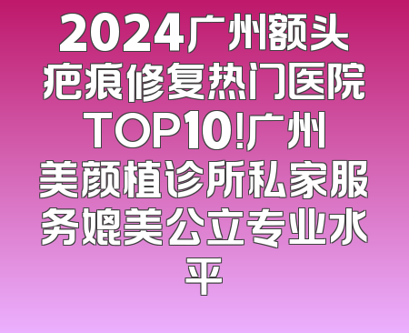2024广州额头疤痕修复热门医院TOP10！广州美颜植诊所私家服务媲美公立专业水平