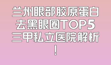 兰州眼部胶原蛋白去黑眼圈TOP5三甲私立医院解析！