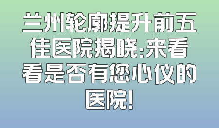 兰州轮廓提升前五佳医院揭晓：来看看是否有您心仪的医院！