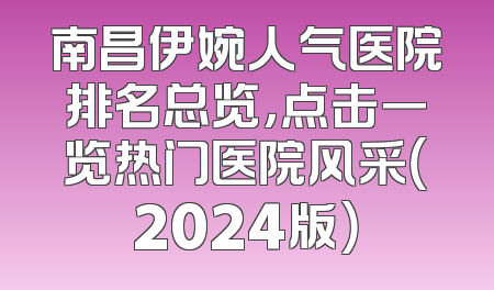 南昌伊婉人气医院排名总览，点击一览热门医院风采（2024版）