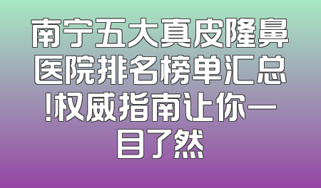 南宁五大真皮隆鼻医院排名榜单汇总！权威指南让你一目了然