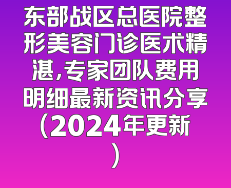 东部战区总医院整形美容门诊医术精湛，专家团队费用明细最新资讯分享（2024年更新）