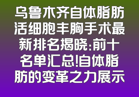 乌鲁木齐自体脂肪活细胞丰胸手术最新排名揭晓：前十名单汇总！自体脂肪的变革之力展示