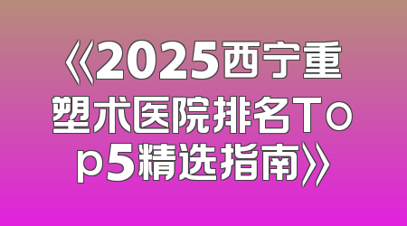 《2025西宁重塑术医院排名Top5精选指南》