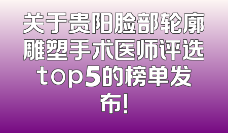 关于贵阳脸部轮廓雕塑手术医师评选top5的榜单发布！