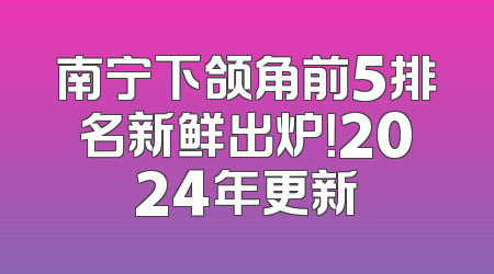南宁下颌角前5排名新鲜出炉！2024年更新
