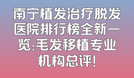 南宁植发治疗脱发医院排行榜全新一览：毛发移植专业机构总评！