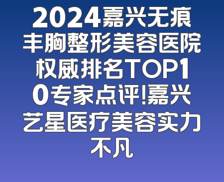 2024嘉兴无痕丰胸整形美容医院权威排名TOP10专家点评！嘉兴艺星医疗美容实力不凡