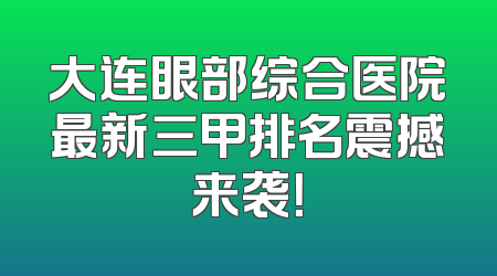大连眼部综合医院最新三甲排名震撼来袭！
