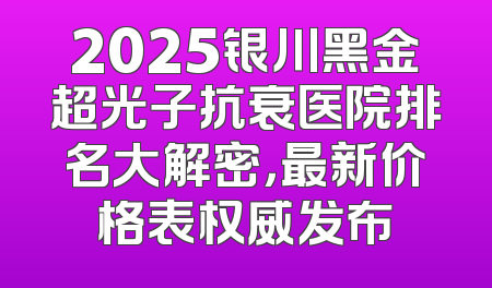2025银川黑金超光子抗衰医院排名大解密，最新价格表权威发布