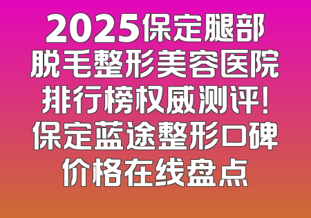 2025保定腿部脱毛整形美容医院排行榜权威测评！保定蓝途整形口碑价格在线盘点