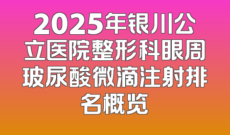 2025年银川公立医院整形科眼周玻尿酸微滴注射排名概览