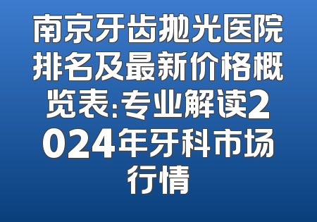 南京牙齿抛光医院排名及最新价格概览表：专业解读2024年牙科市场行情