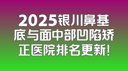 2025银川鼻基底与面中部凹陷矫正医院排名更新！