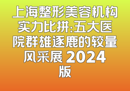 上海整形美容机构实力比拼：五大医院群雄逐鹿的较量风采展 2024版