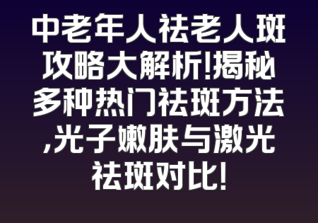 中老年人祛老人斑攻略大解析！揭秘多种热门祛斑方法，光子嫩肤与激光祛斑对比！