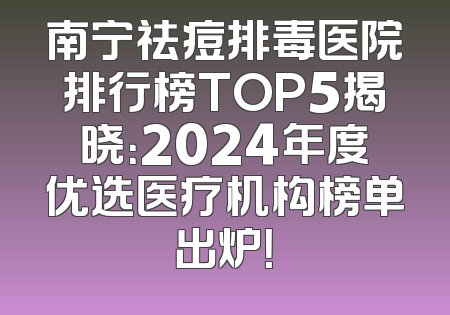 南宁祛痘排毒医院排行榜TOP5揭晓：2024年度优选医疗机构榜单出炉！