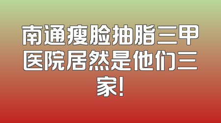 南通瘦脸抽脂三甲医院居然是他们三家！