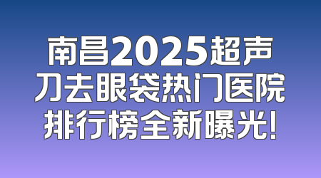 南昌2025超声刀去眼袋热门医院排行榜全新曝光！