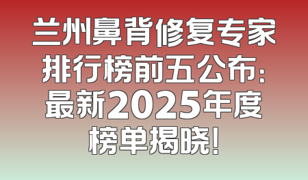 兰州鼻背修复专家排行榜前五公布：最新2025年度榜单揭晓！