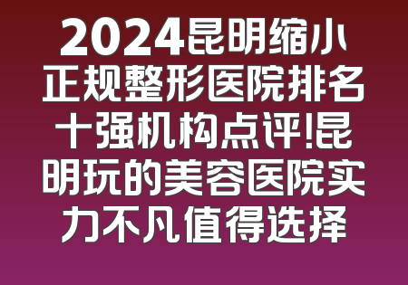 2024昆明缩小正规整形医院排名十强机构点评！昆明玩的美容医院实力不凡值得选择
