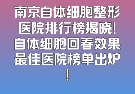 南京自体细胞整形医院排行榜揭晓！自体细胞回春效果最佳医院榜单出炉！