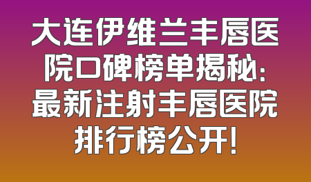 大连伊维兰丰唇医院口碑榜单揭秘：最新注射丰唇医院排行榜公开！