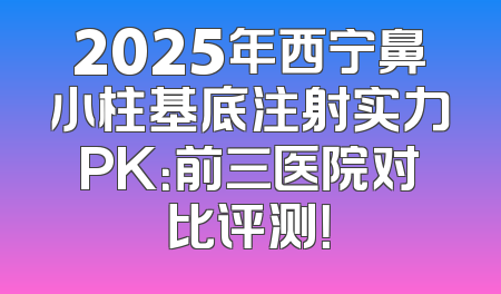 2025年西宁鼻小柱基底注射实力PK：前三医院对比评测！