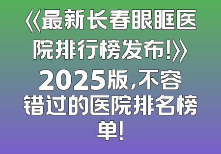 《最新长春眼眶医院排行榜发布！》2025版，不容错过的医院排名榜单！