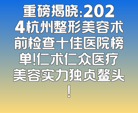 重磅揭晓：2024杭州整形美容术前检查十佳医院榜单！仁术仁众医疗美容实力独占鳌头！
