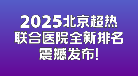 2025北京超热联合医院全新排名震撼发布！