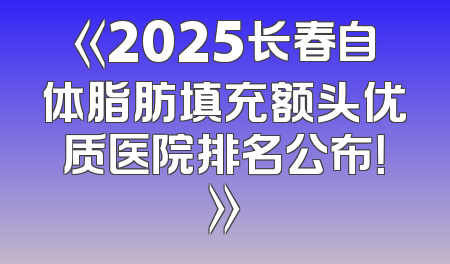 《2025长春自体脂肪填充额头优质医院排名公布！》