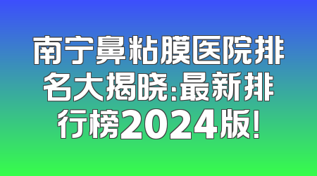 南宁鼻粘膜医院排名大揭晓：最新排行榜2024版！