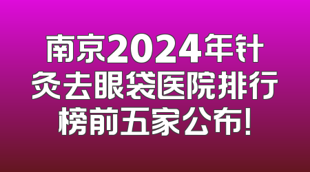 南京2024年针灸去眼袋医院排行榜前五家公布！