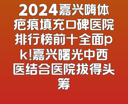 2024嘉兴嗨体疤痕填充口碑医院排行榜前十全面pk！嘉兴曙光中西医结合医院拔得头筹