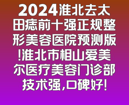 2024淮北去太田痣前十强正规整形美容医院预测版！淮北市相山爱美尔医疗美容门诊部技术强，口碑好！