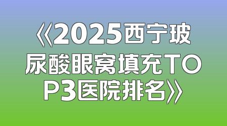 《2025西宁玻尿酸眼窝填充TOP3医院排名》