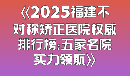《2025福建不对称矫正医院权威排行榜：五家名院实力领航》
