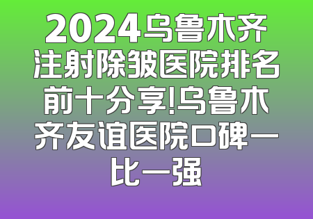 2024乌鲁木齐注射除皱医院排名前十分享！乌鲁木齐友谊医院口碑一比一强