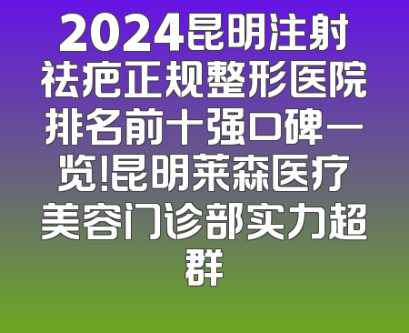 2024昆明注射祛疤正规整形医院排名前十强口碑一览！昆明莱森医疗美容门诊部实力超群