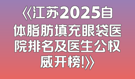 《江苏2025自体脂肪填充眼袋医院排名及医生公权威开榜！》