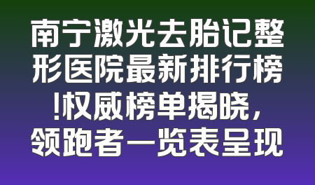 南宁激光去胎记整形医院最新排行榜！权威榜单揭晓，领跑者一览表呈现