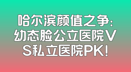 哈尔滨颜值之争：幼态脸公立医院VS私立医院PK!