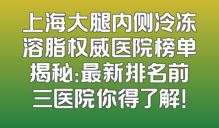 上海大腿内侧冷冻溶脂权威医院榜单揭秘：最新排名前三医院你得了解！